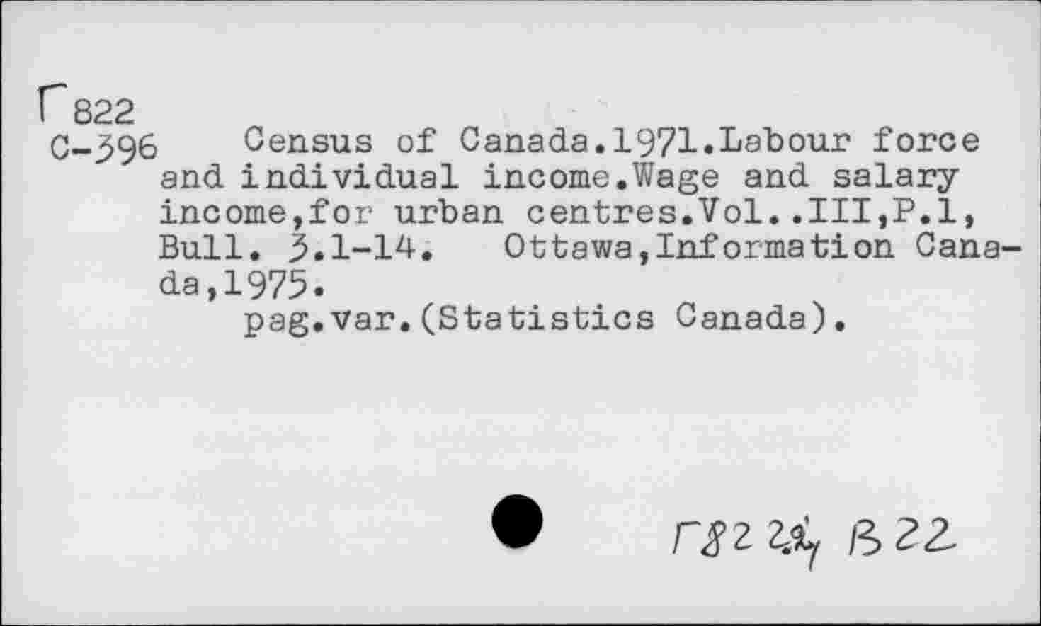 ﻿r 822
C-396 Census of Canada.1971«Labour force and individual income.Wage and salaryincome,for urban centres.Vol..Ill,P.l, Bull. 3.1-14.	Ottawa,Information Cana-
da,1975.
pag.var.(Statistics Canada).